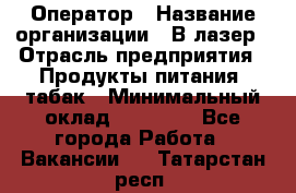 Оператор › Название организации ­ В-лазер › Отрасль предприятия ­ Продукты питания, табак › Минимальный оклад ­ 17 000 - Все города Работа » Вакансии   . Татарстан респ.